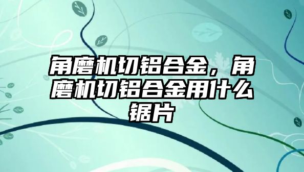 角磨機(jī)切鋁合金，角磨機(jī)切鋁合金用什么鋸片