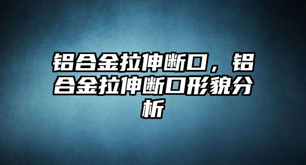 鋁合金拉伸斷口，鋁合金拉伸斷口形貌分析