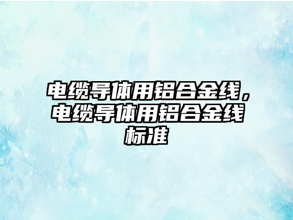 電纜導體用鋁合金線，電纜導體用鋁合金線標準