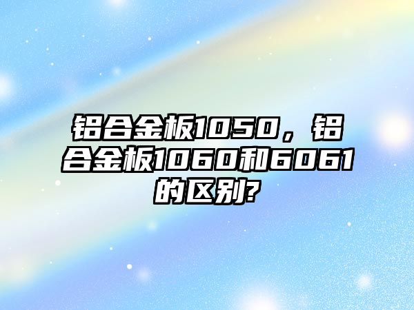 鋁合金板1050，鋁合金板1060和6061的區(qū)別?