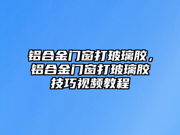 鋁合金門窗打玻璃膠，鋁合金門窗打玻璃膠技巧視頻教程