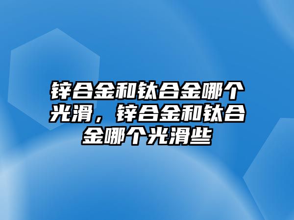 鋅合金和鈦合金哪個光滑，鋅合金和鈦合金哪個光滑些