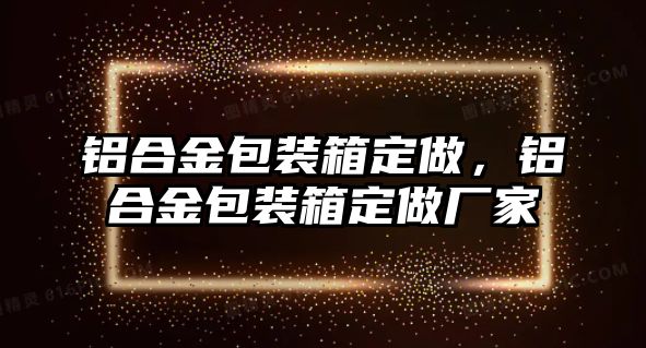 鋁合金包裝箱定做，鋁合金包裝箱定做廠家