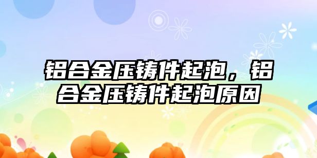 鋁合金壓鑄件起泡，鋁合金壓鑄件起泡原因