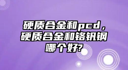 硬質(zhì)合金和pcd，硬質(zhì)合金和鉻釩鋼哪個好?