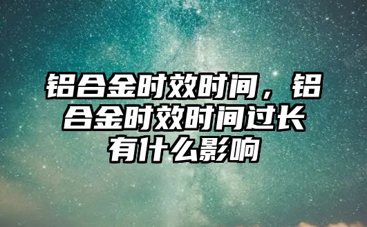 鋁合金時(shí)效時(shí)間，鋁合金時(shí)效時(shí)間過(guò)長(zhǎng)有什么影響