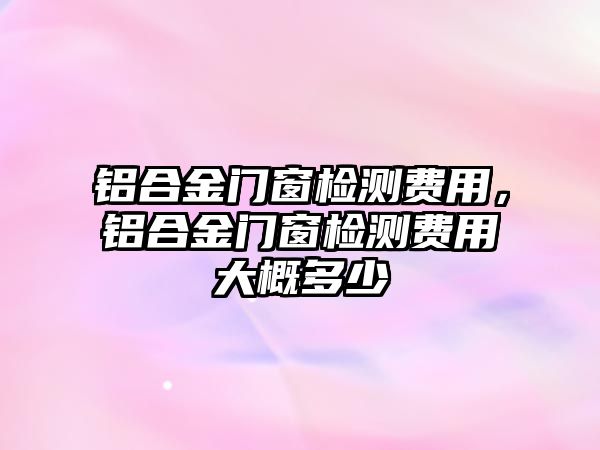 鋁合金門窗檢測費用，鋁合金門窗檢測費用大概多少