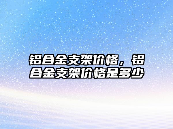 鋁合金支架價(jià)格，鋁合金支架價(jià)格是多少