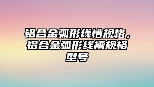 鋁合金弧形線槽規(guī)格，鋁合金弧形線槽規(guī)格型號(hào)