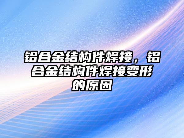 鋁合金結(jié)構(gòu)件焊接，鋁合金結(jié)構(gòu)件焊接變形的原因