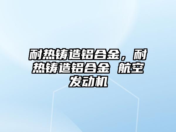 耐熱鑄造鋁合金，耐熱鑄造鋁合金 航空發(fā)動機(jī)