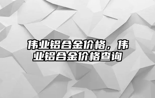 偉業(yè)鋁合金價格，偉業(yè)鋁合金價格查詢