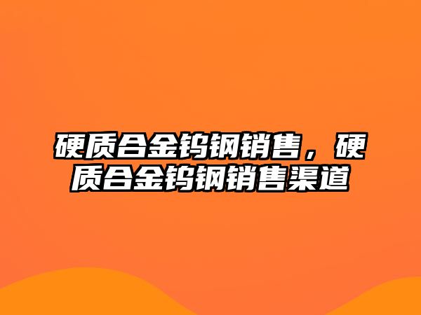 硬質合金鎢鋼銷售，硬質合金鎢鋼銷售渠道