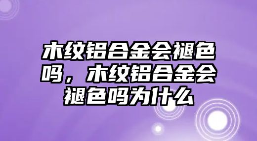 木紋鋁合金會褪色嗎，木紋鋁合金會褪色嗎為什么