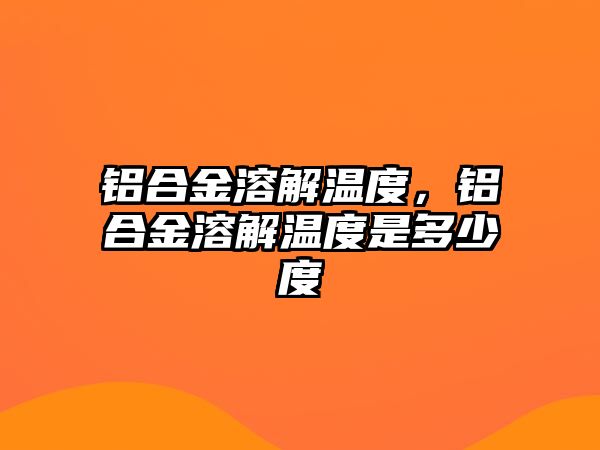 鋁合金溶解溫度，鋁合金溶解溫度是多少度