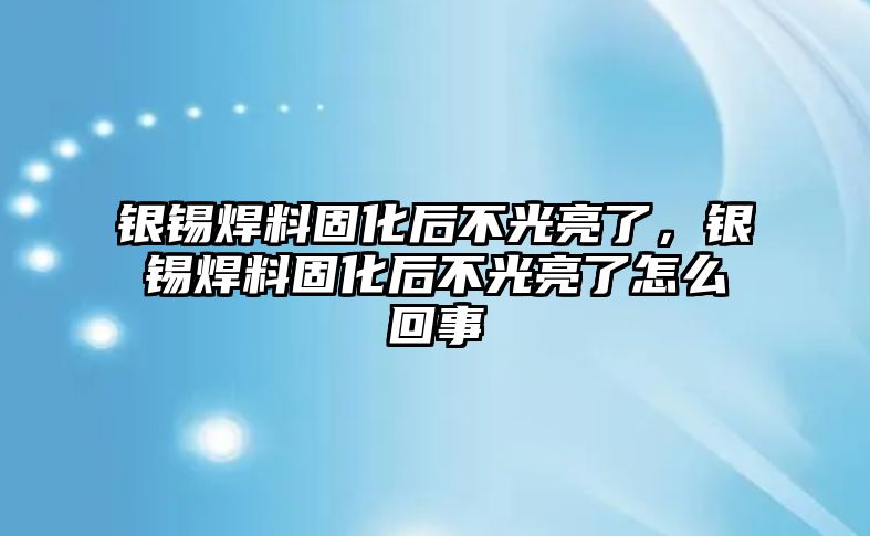 銀錫焊料固化后不光亮了，銀錫焊料固化后不光亮了怎么回事