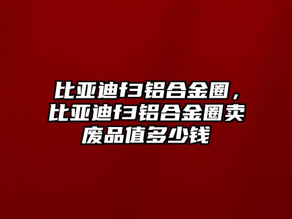 比亞迪f3鋁合金圈，比亞迪f3鋁合金圈賣廢品值多少錢