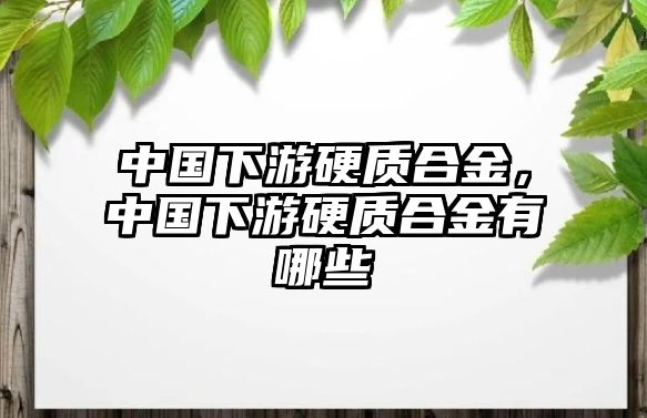 中國下游硬質合金，中國下游硬質合金有哪些