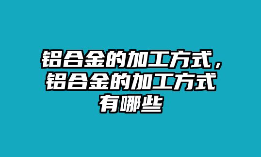 鋁合金的加工方式，鋁合金的加工方式有哪些