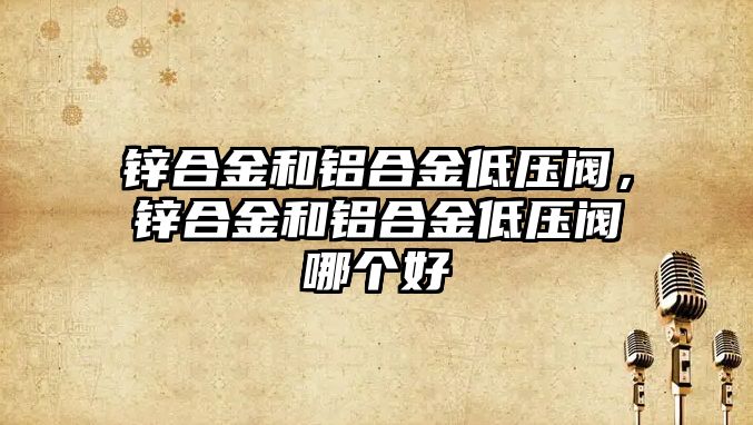 鋅合金和鋁合金低壓閥，鋅合金和鋁合金低壓閥哪個(gè)好