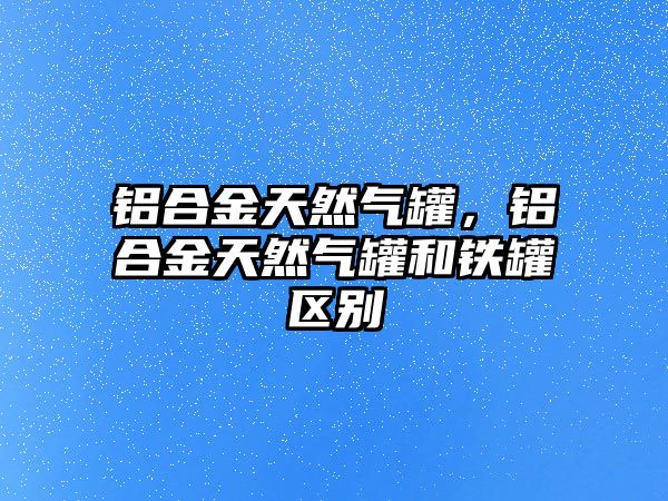 鋁合金天然氣罐，鋁合金天然氣罐和鐵罐區(qū)別