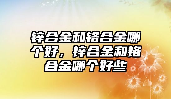 鋅合金和鉻合金哪個好，鋅合金和鉻合金哪個好些