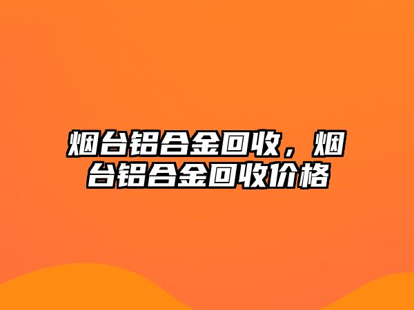 煙臺鋁合金回收，煙臺鋁合金回收價格