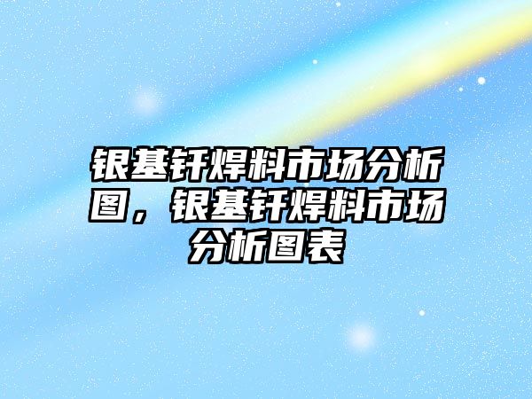 銀基釬焊料市場分析圖，銀基釬焊料市場分析圖表