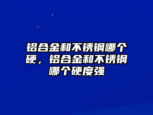 鋁合金和不銹鋼哪個硬，鋁合金和不銹鋼哪個硬度強