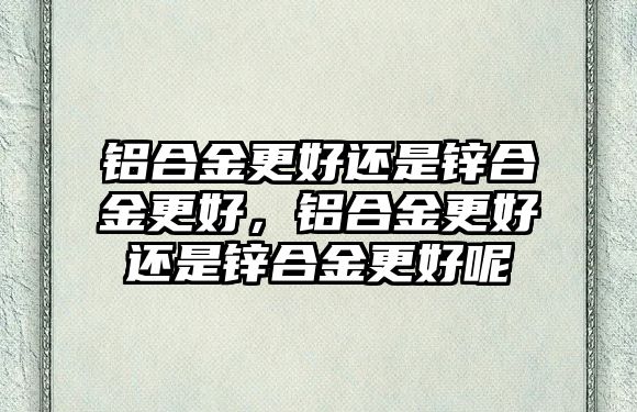 鋁合金更好還是鋅合金更好，鋁合金更好還是鋅合金更好呢