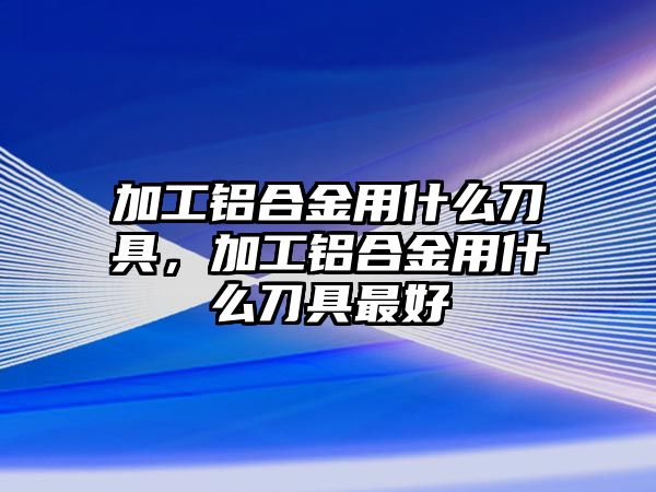 加工鋁合金用什么刀具，加工鋁合金用什么刀具最好