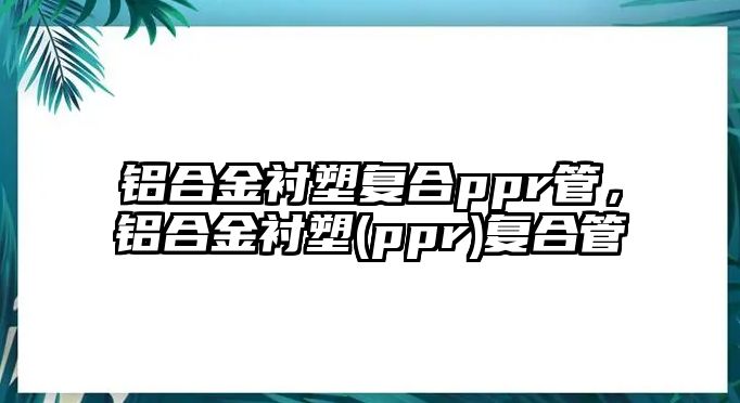 鋁合金襯塑復(fù)合ppr管，鋁合金襯塑(ppr)復(fù)合管