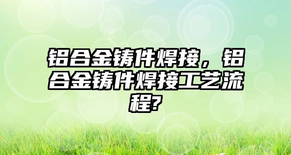 鋁合金鑄件焊接，鋁合金鑄件焊接工藝流程?