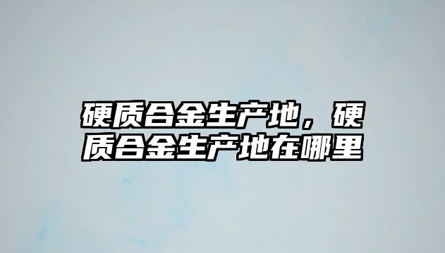 硬質合金生產地，硬質合金生產地在哪里