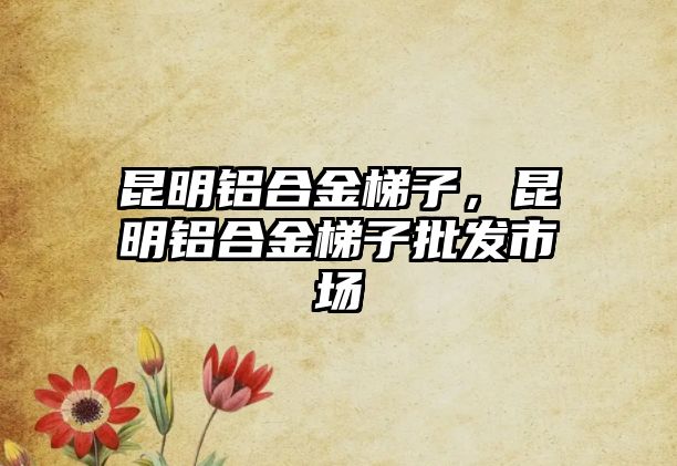 昆明鋁合金梯子，昆明鋁合金梯子批發(fā)市場(chǎng)