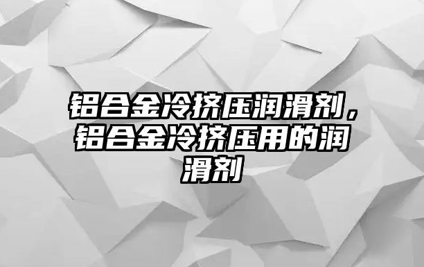 鋁合金冷擠壓潤滑劑，鋁合金冷擠壓用的潤滑劑