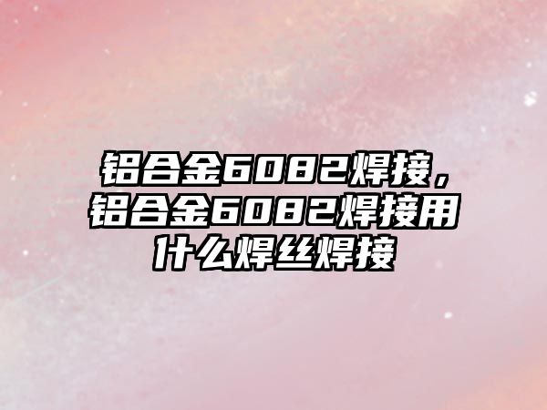 鋁合金6082焊接，鋁合金6082焊接用什么焊絲焊接