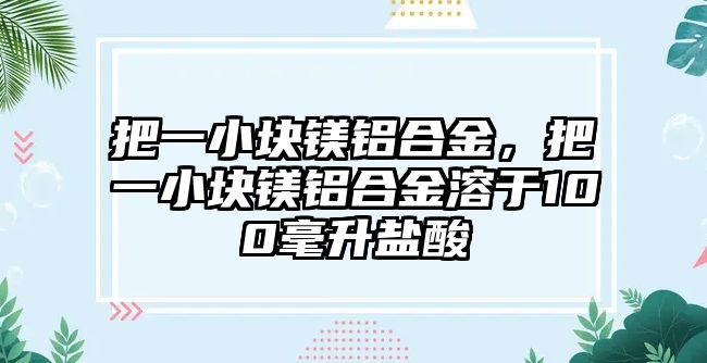 把一小塊鎂鋁合金，把一小塊鎂鋁合金溶于100毫升鹽酸