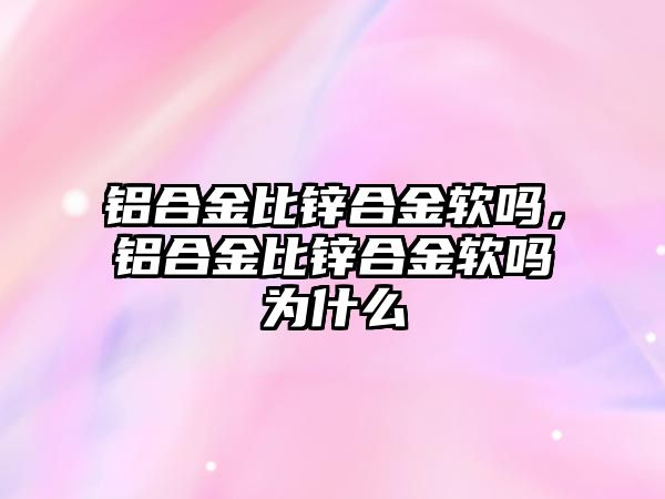 鋁合金比鋅合金軟嗎，鋁合金比鋅合金軟嗎為什么