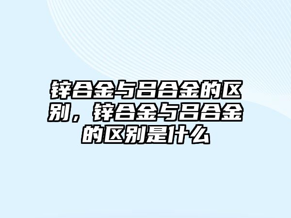 鋅合金與呂合金的區(qū)別，鋅合金與呂合金的區(qū)別是什么