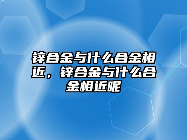 鋅合金與什么合金相近，鋅合金與什么合金相近呢