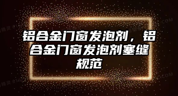 鋁合金門窗發(fā)泡劑，鋁合金門窗發(fā)泡劑塞縫規(guī)范