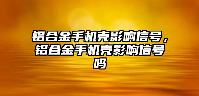 鋁合金手機殼影響信號，鋁合金手機殼影響信號嗎