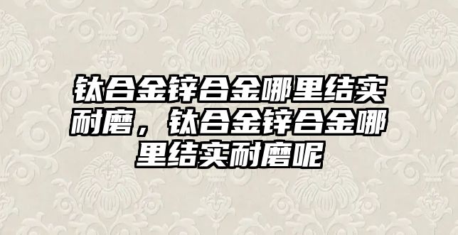 鈦合金鋅合金哪里結(jié)實耐磨，鈦合金鋅合金哪里結(jié)實耐磨呢