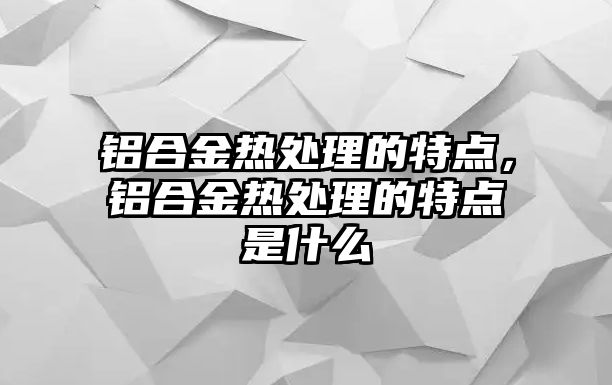 鋁合金熱處理的特點(diǎn)，鋁合金熱處理的特點(diǎn)是什么