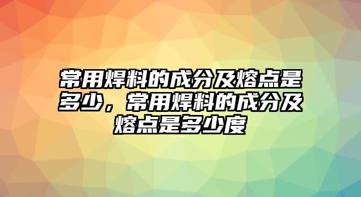 常用焊料的成分及熔點(diǎn)是多少，常用焊料的成分及熔點(diǎn)是多少度