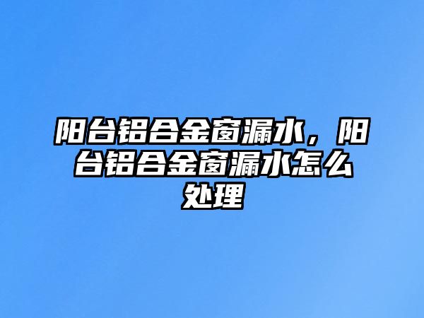 陽臺鋁合金窗漏水，陽臺鋁合金窗漏水怎么處理