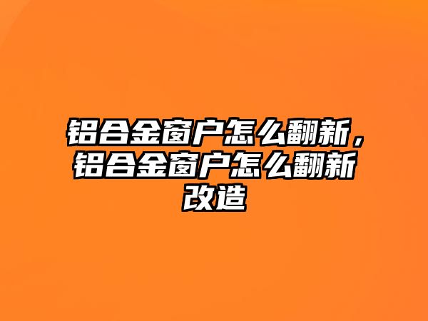 鋁合金窗戶怎么翻新，鋁合金窗戶怎么翻新改造