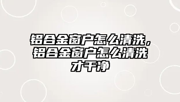 鋁合金窗戶怎么清洗，鋁合金窗戶怎么清洗才干凈