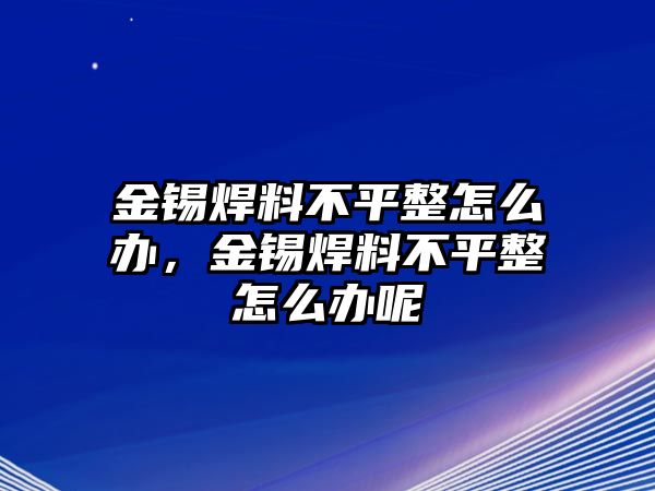 金錫焊料不平整怎么辦，金錫焊料不平整怎么辦呢